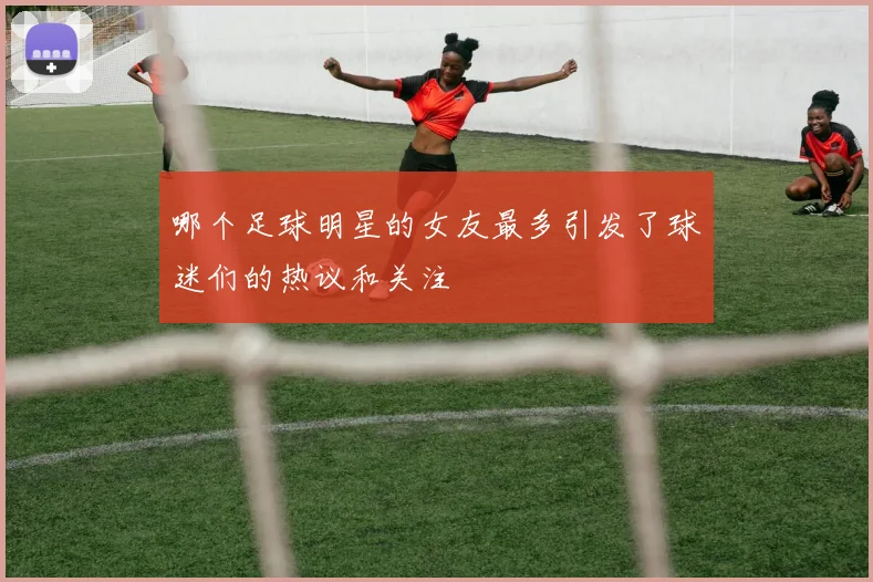 哪个足球明星的女友最多引发了球迷们的热议和关注