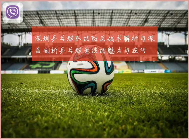 深圳乒乓球队的防反战术解析与深度剖析乒乓球竞技的魅力与技巧