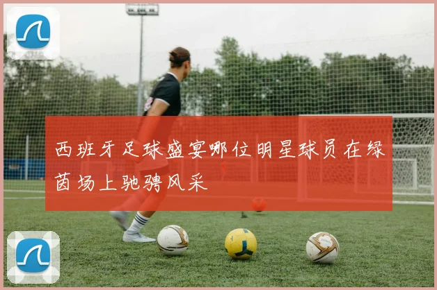 西班牙足球盛宴哪位明星球员在绿茵场上驰骋风采