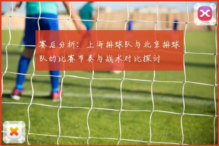 赛后分析：上海排球队与北京排球队的比赛节奏与战术对比探讨