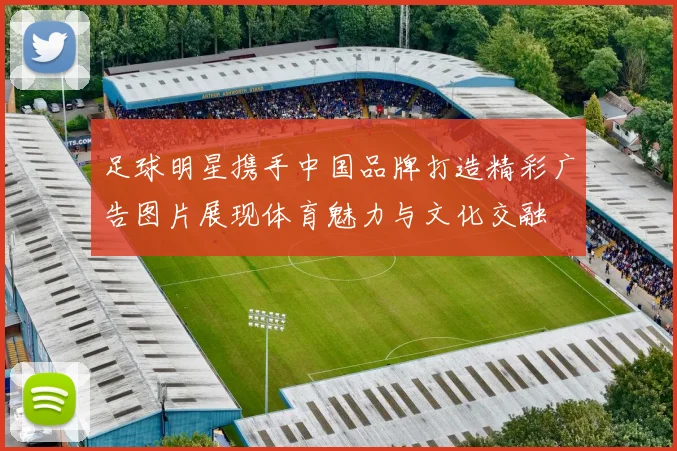 足球明星携手中国品牌打造精彩广告图片展现体育魅力与文化交融