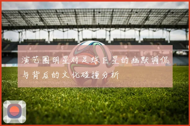 演艺圈明星对足球巨星的幽默调侃与背后的文化碰撞分析