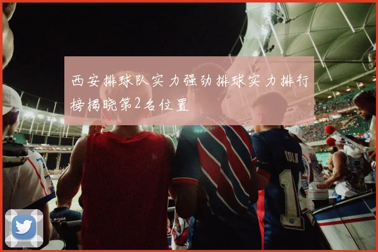 西安排球队实力强劲排球实力排行榜揭晓第2名位置