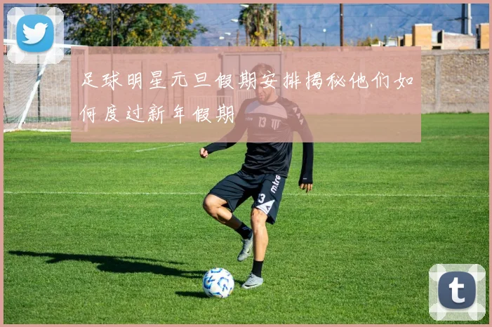 足球明星元旦假期安排揭秘他们如何度过新年假期