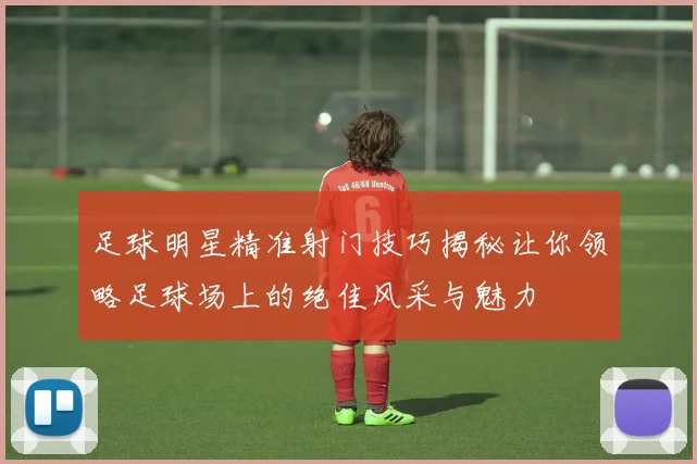 足球明星精准射门技巧揭秘让你领略足球场上的绝佳风采与魅力