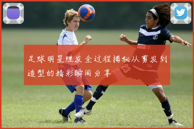 足球明星理发全过程揭秘从剪发到造型的精彩瞬间分享