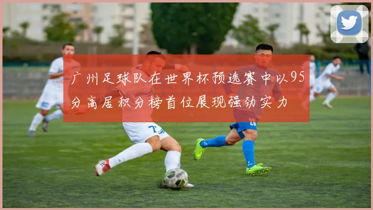 广州足球队在世界杯预选赛中以95分高居积分榜首位展现强劲实力