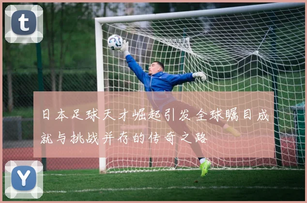 日本足球天才崛起引发全球瞩目成就与挑战并存的传奇之路