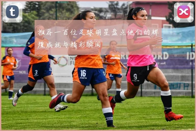 推荐一百位足球明星盘点他们的辉煌成就与精彩瞬间