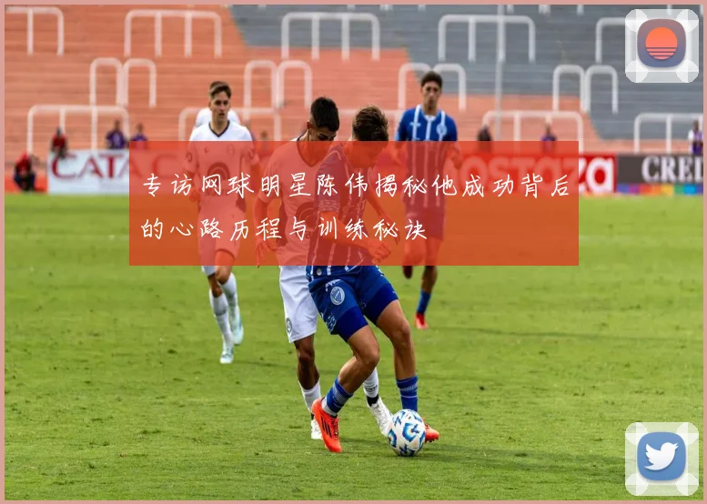 专访网球明星陈伟揭秘他成功背后的心路历程与训练秘诀