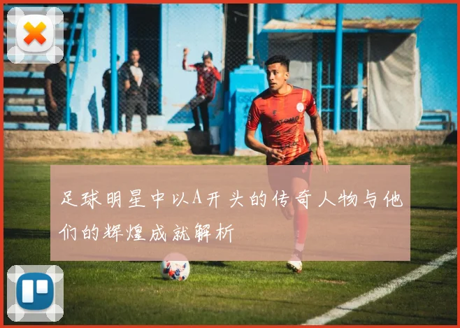 足球明星中以A开头的传奇人物与他们的辉煌成就解析