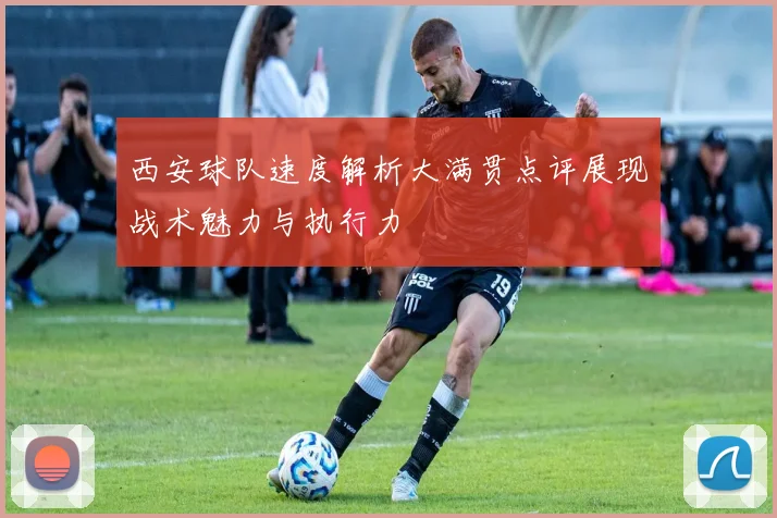 西安球队速度解析大满贯点评展现战术魅力与执行力
