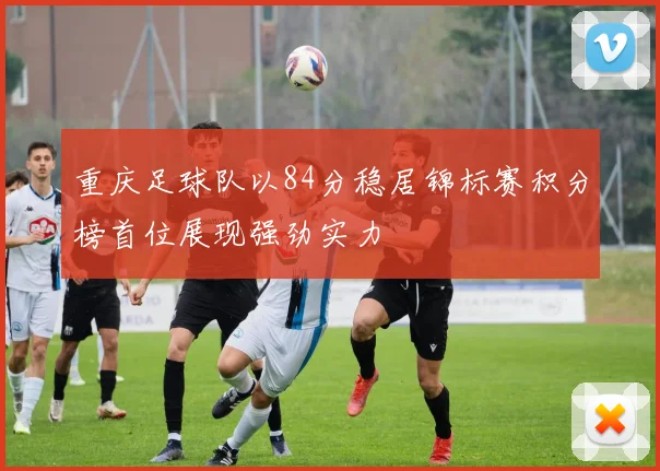 重庆足球队以84分稳居锦标赛积分榜首位展现强劲实力