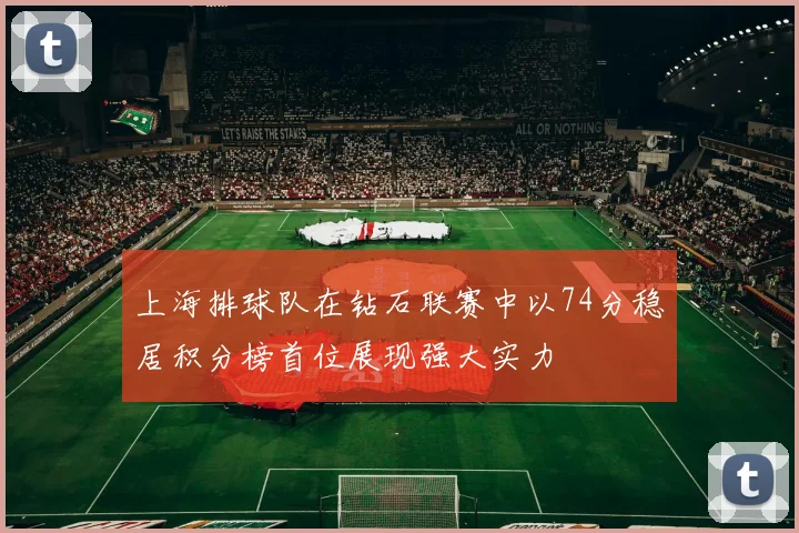 上海排球队在钻石联赛中以74分稳居积分榜首位展现强大实力