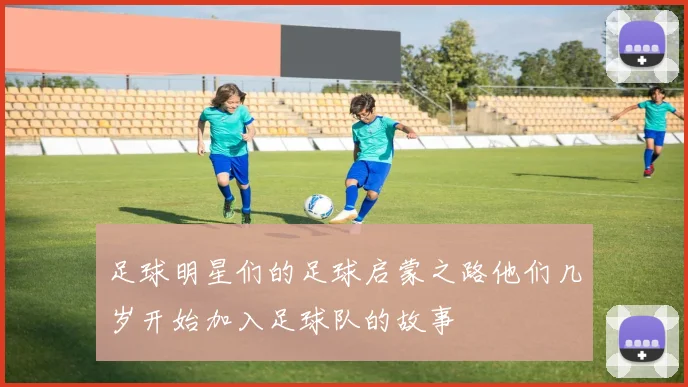 足球明星们的足球启蒙之路他们几岁开始加入足球队的故事