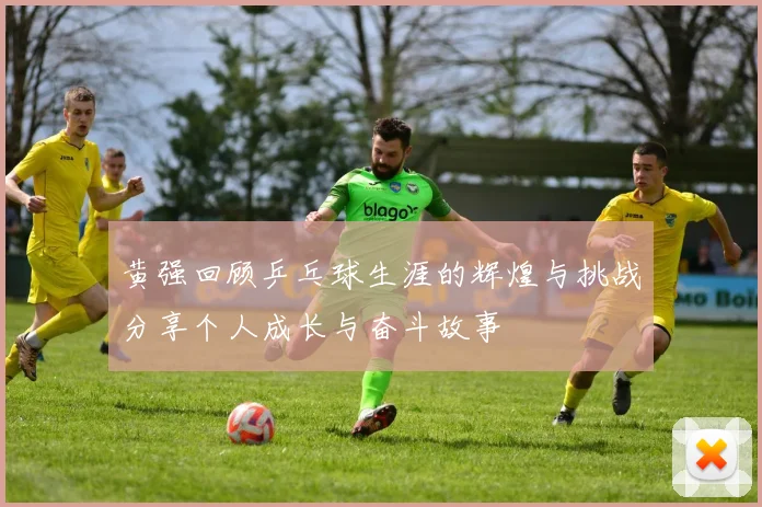 黄强回顾乒乓球生涯的辉煌与挑战分享个人成长与奋斗故事