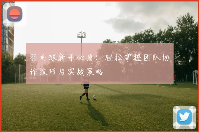 羽毛球新手必看：轻松掌握团队协作技巧与实战策略