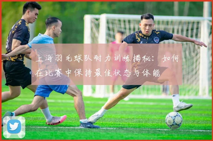 上海羽毛球队耐力训练揭秘：如何在比赛中保持最佳状态与体能