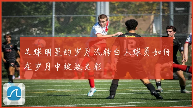 足球明星的岁月流转白人球员如何在岁月中绽放光彩