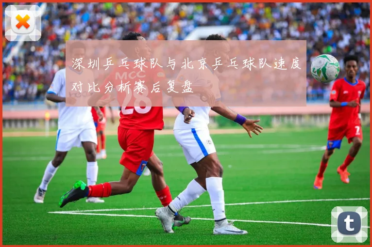 深圳乒乓球队与北京乒乓球队速度对比分析赛后复盘