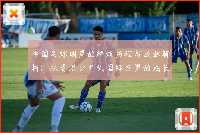 中国足球明星的辉煌历程与成就解析：从青涩少年到国际巨星的成长之路