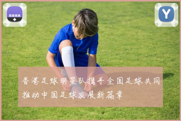香港足球明星队携手全国足球共同推动中国足球发展新篇章