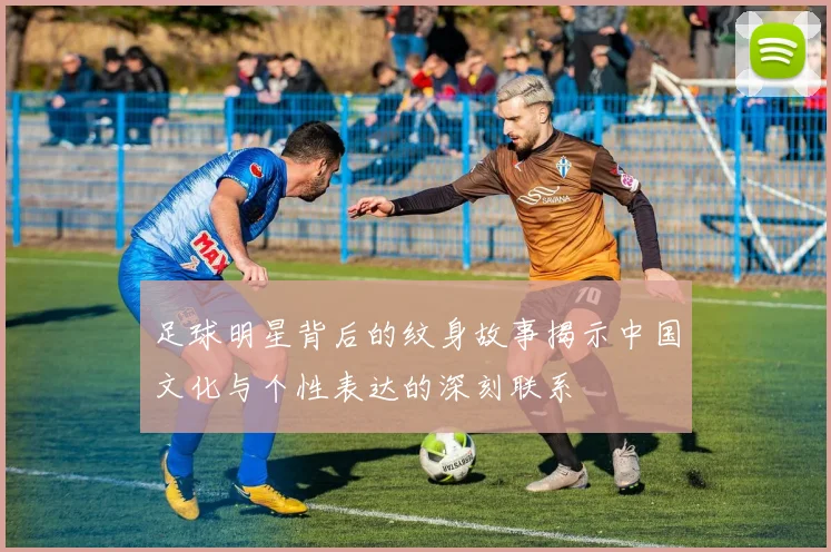 足球明星背后的纹身故事揭示中国文化与个性表达的深刻联系