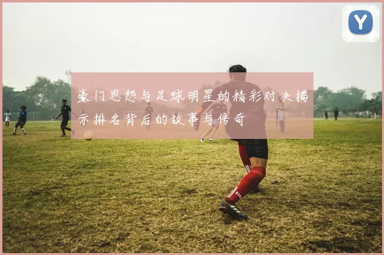 豪门恩怨与足球明星的精彩对决揭示排名背后的故事与传奇