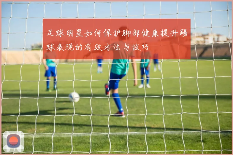 足球明星如何保护脚部健康提升踢球表现的有效方法与技巧