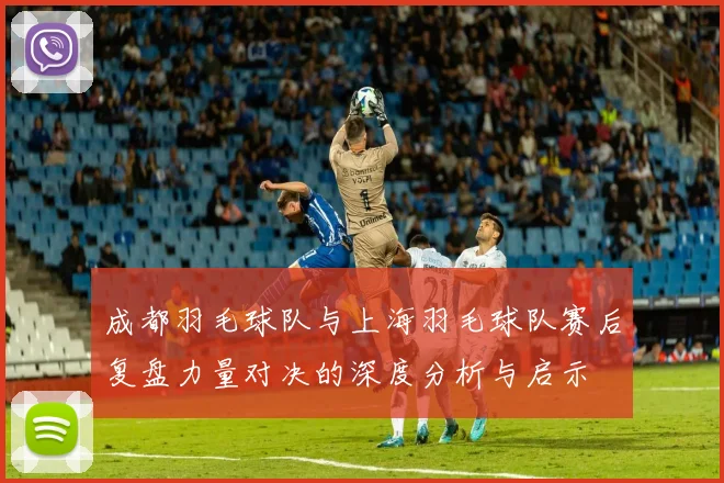 成都羽毛球队与上海羽毛球队赛后复盘力量对决的深度分析与启示