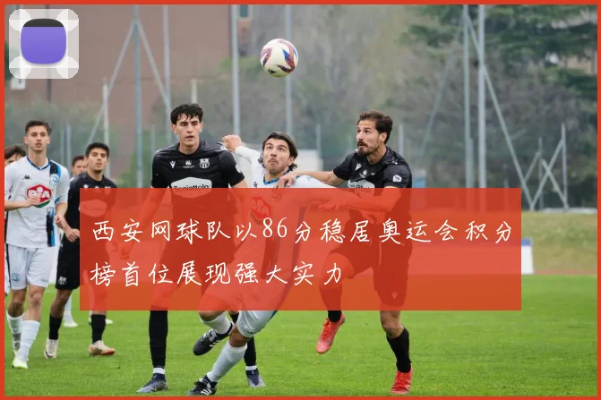 西安网球队以86分稳居奥运会积分榜首位展现强大实力