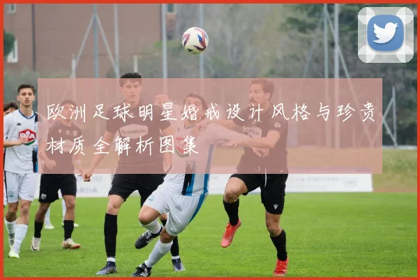 欧洲足球明星婚戒设计风格与珍贵材质全解析图集