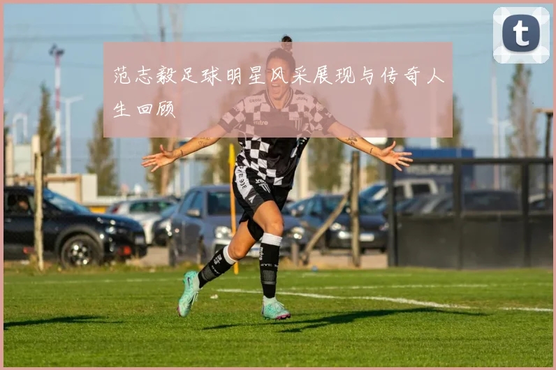 范志毅足球明星风采展现与传奇人生回顾