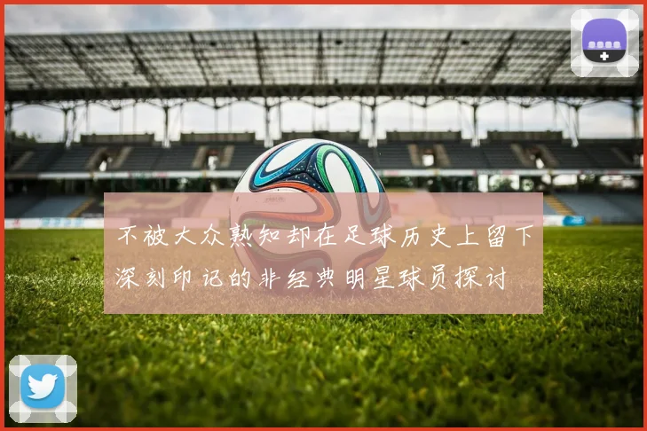 不被大众熟知却在足球历史上留下深刻印记的非经典明星球员探讨