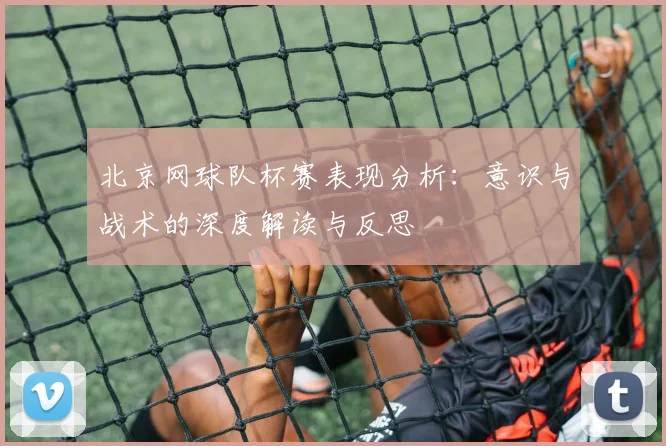 北京网球队杯赛表现分析：意识与战术的深度解读与反思