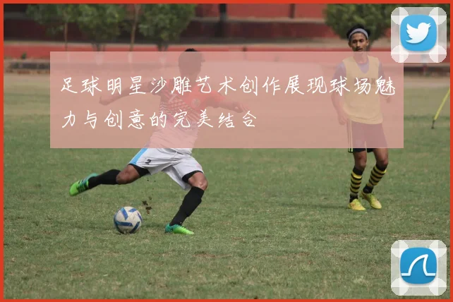 足球明星沙雕艺术创作展现球场魅力与创意的完美结合