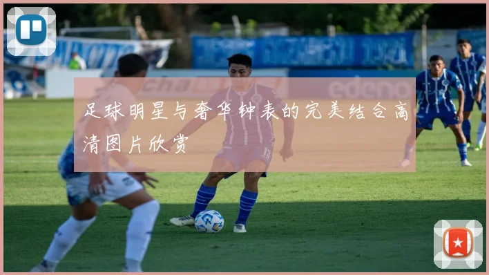 足球明星与奢华钟表的完美结合高清图片欣赏