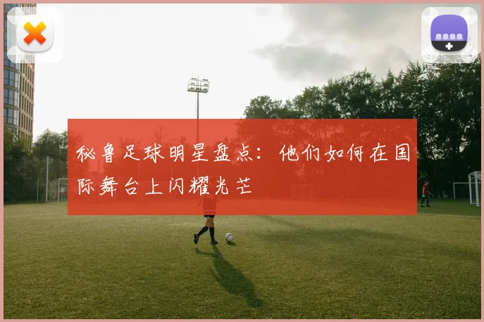 秘鲁足球明星盘点：他们如何在国际舞台上闪耀光芒