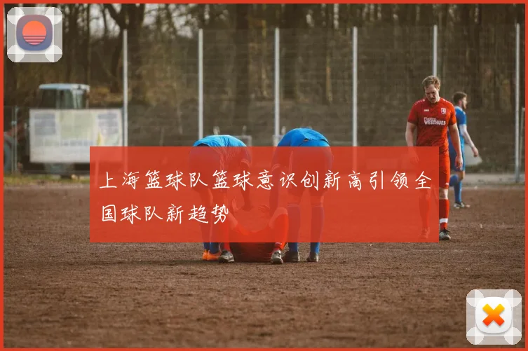 上海篮球队篮球意识创新高引领全国球队新趋势